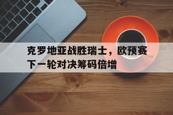 克罗地亚战胜瑞士，欧预赛下一轮对决筹码倍增的简单介绍